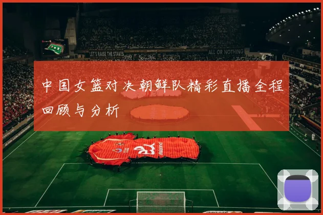 中国女篮对决朝鲜队精彩直播全程回顾与分析