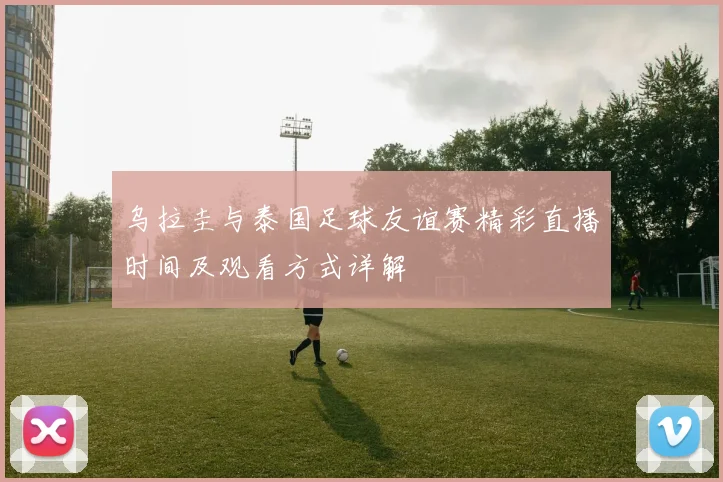 乌拉圭与泰国足球友谊赛精彩直播时间及观看方式详解