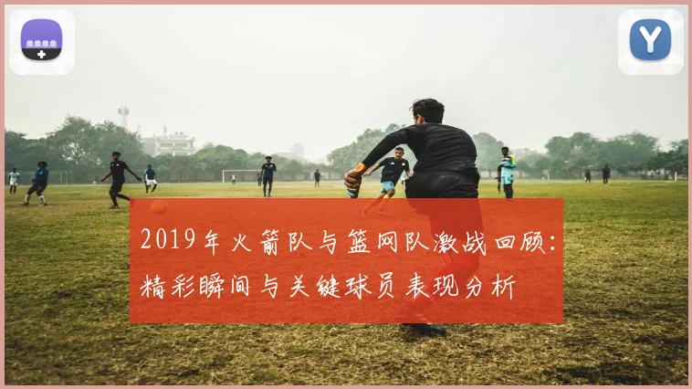 2019年火箭队与篮网队激战回顾：精彩瞬间与关键球员表现分析