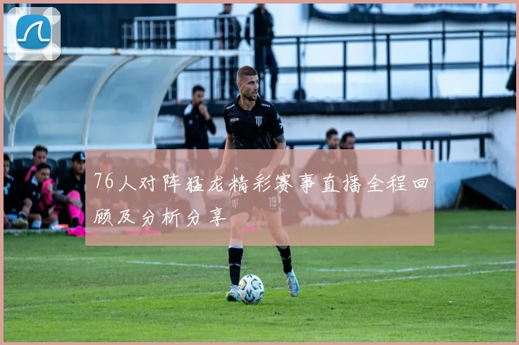 76人对阵猛龙精彩赛事直播全程回顾及分析分享