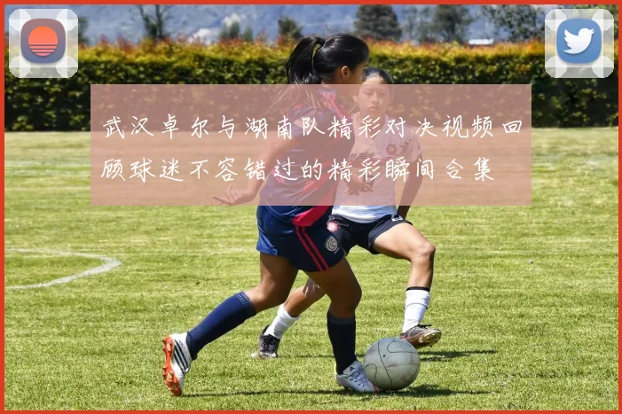武汉卓尔与湖南队精彩对决视频回顾球迷不容错过的精彩瞬间合集